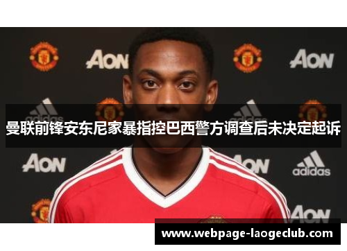 曼联前锋安东尼家暴指控巴西警方调查后未决定起诉