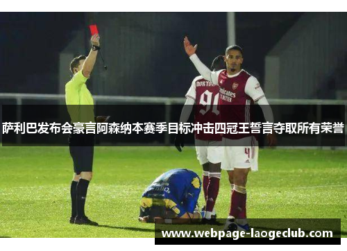 萨利巴发布会豪言阿森纳本赛季目标冲击四冠王誓言夺取所有荣誉